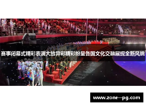 赛事闭幕式精彩表演大放异彩精彩纷呈各国文化交融展现全新风貌