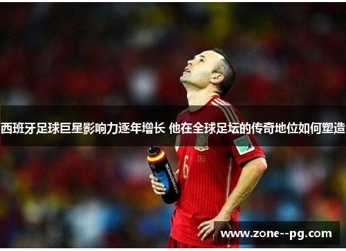 西班牙足球巨星影响力逐年增长 他在全球足坛的传奇地位如何塑造