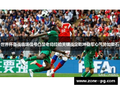 世界杯备战临场信号凸显老将经验关键战定乾坤稳军心气势如磐石