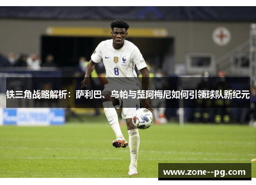 铁三角战略解析：萨利巴、乌帕与楚阿梅尼如何引领球队新纪元