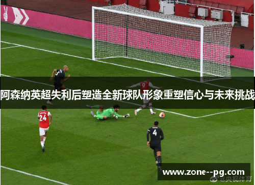 阿森纳英超失利后塑造全新球队形象重塑信心与未来挑战 阿森纳英超失利后塑造全新球队形象重塑信心与未来挑战