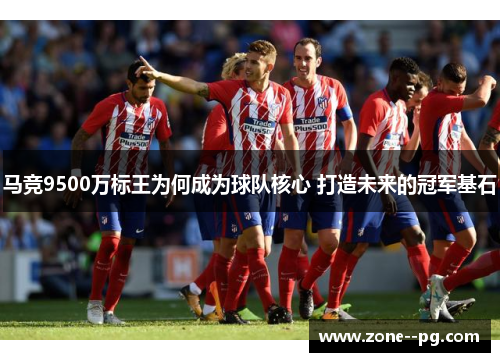 马竞9500万标王为何成为球队核心 打造未来的冠军基石