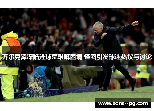 齐尔克泽深陷进球荒难解困境 怪圈引发球迷热议与讨论
